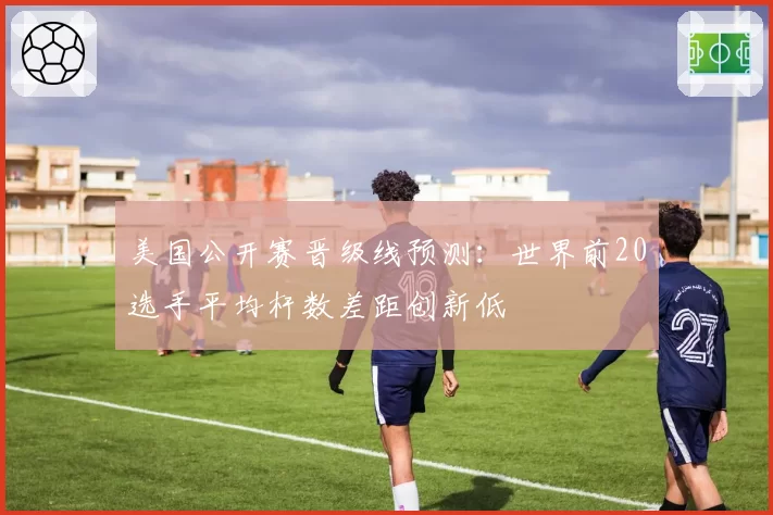 美国公开赛晋级线预测:世界前20选手平均杆数差距创新低