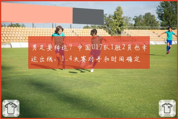 男足要转运？中国U17队1胜2负也幸运出线，1_4决赛对手和时间确定
