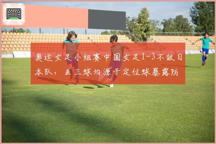 奥运女足小组赛中国女足1-3不敌日本队,丢三球均源于定位球暴露防高空球哪些顽疾?