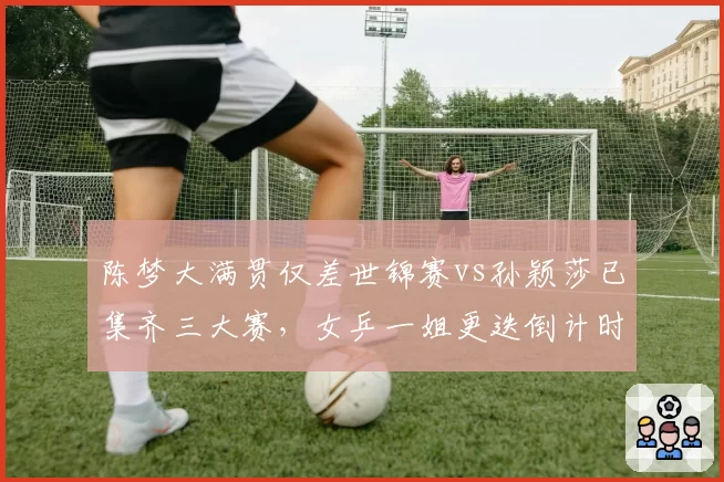 陈梦大满贯仅差世锦赛vs孙颖莎已集齐三大赛，女乒一姐更迭倒计时