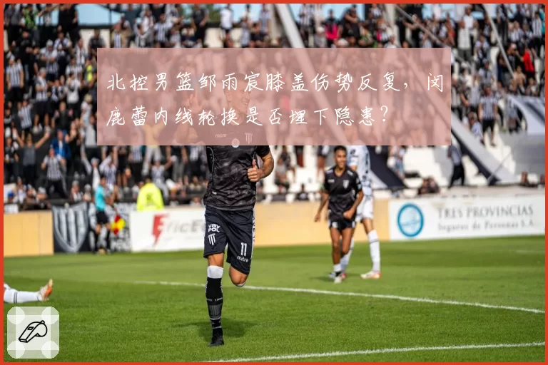 北控男篮邹雨宸膝盖伤势反复，闵鹿蕾内线轮换是否埋下隐患？
