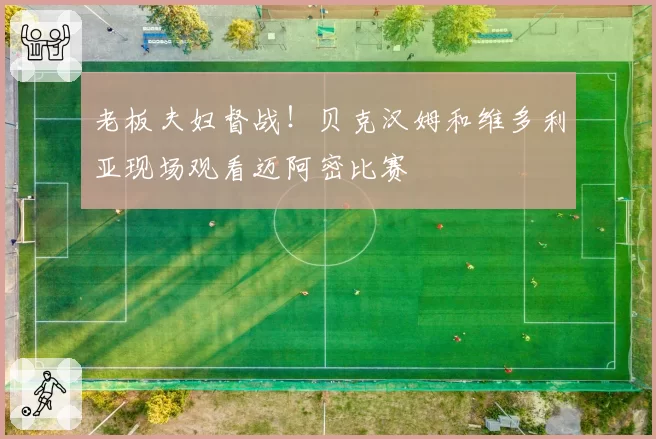 老板夫妇督战!贝克汉姆和维多利亚现场观看迈阿密比赛