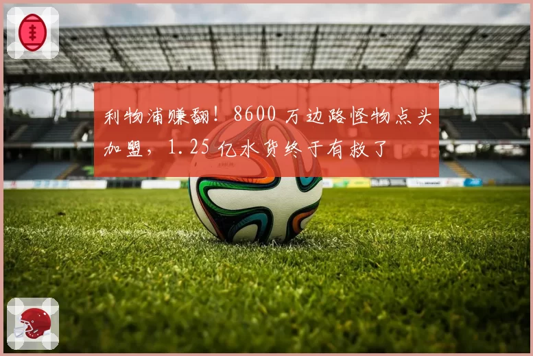 利物浦赚翻！8600 万边路怪物点头加盟，1.25 亿水货终于有救了