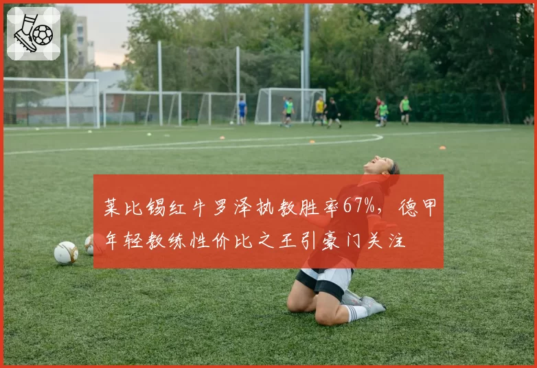 莱比锡红牛罗泽执教胜率67%，德甲年轻教练性价比之王引豪门关注